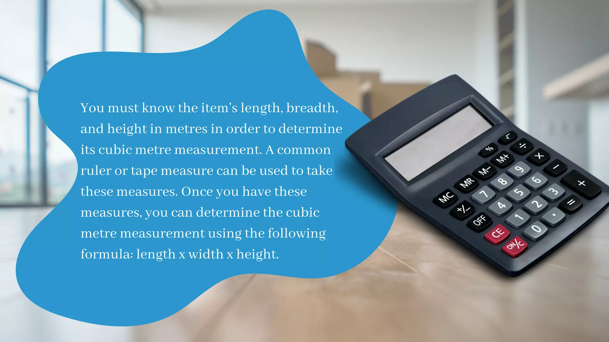 You must know the item's length, breadth,
and height in metres in order to determine
its cubic metre measurement. A common
ruler or tape measure can be used to take
these measures. Once you have these
measures, you can determine the cubic
metre measurement using the following
formula: length x width x height.
 