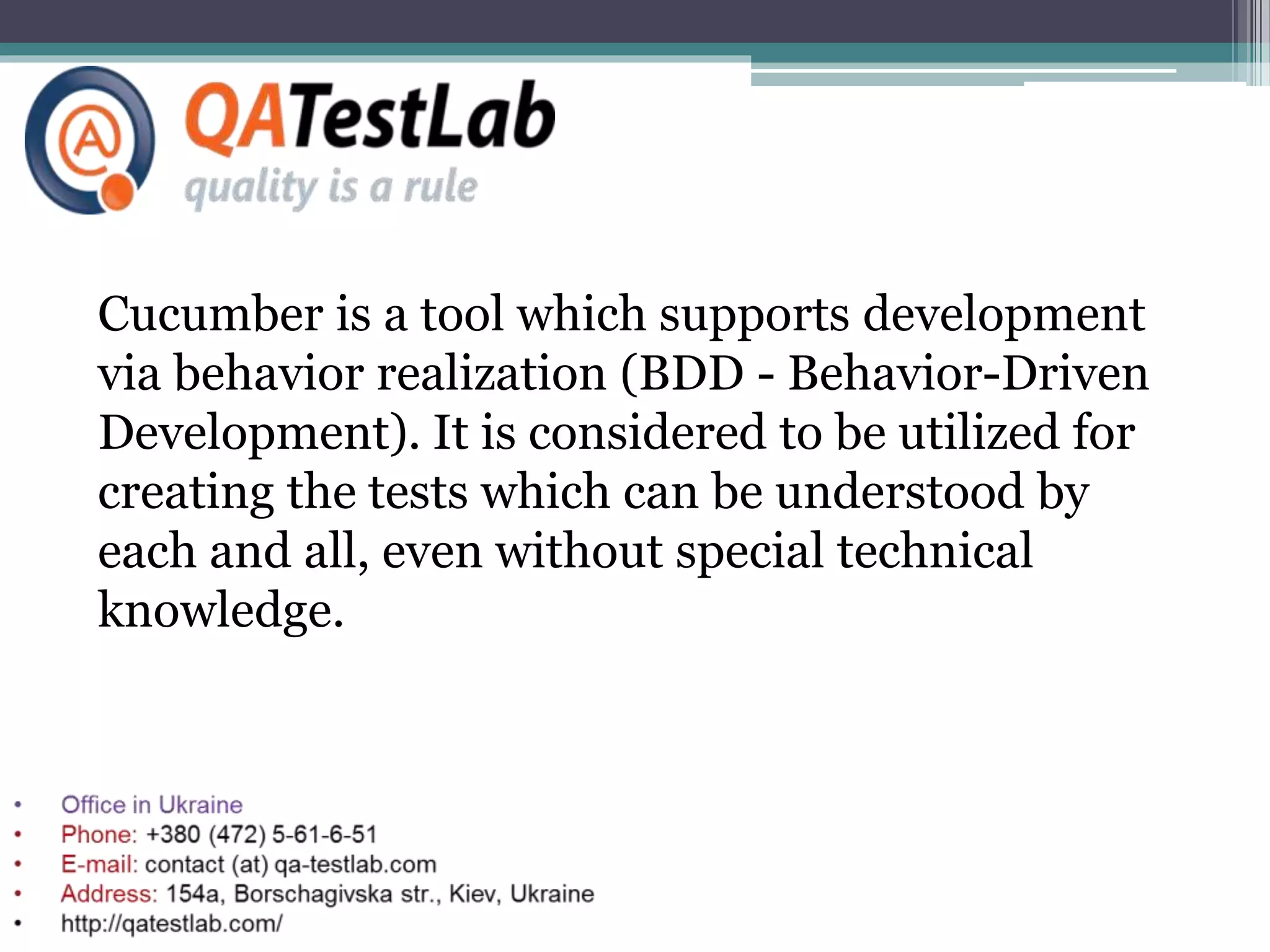 Cucumber is a tool which supports development
via behavior realization (BDD - Behavior-Driven
Development). It is considered to be utilized for
creating the tests which can be understood by
each and all, even without special technical
knowledge.