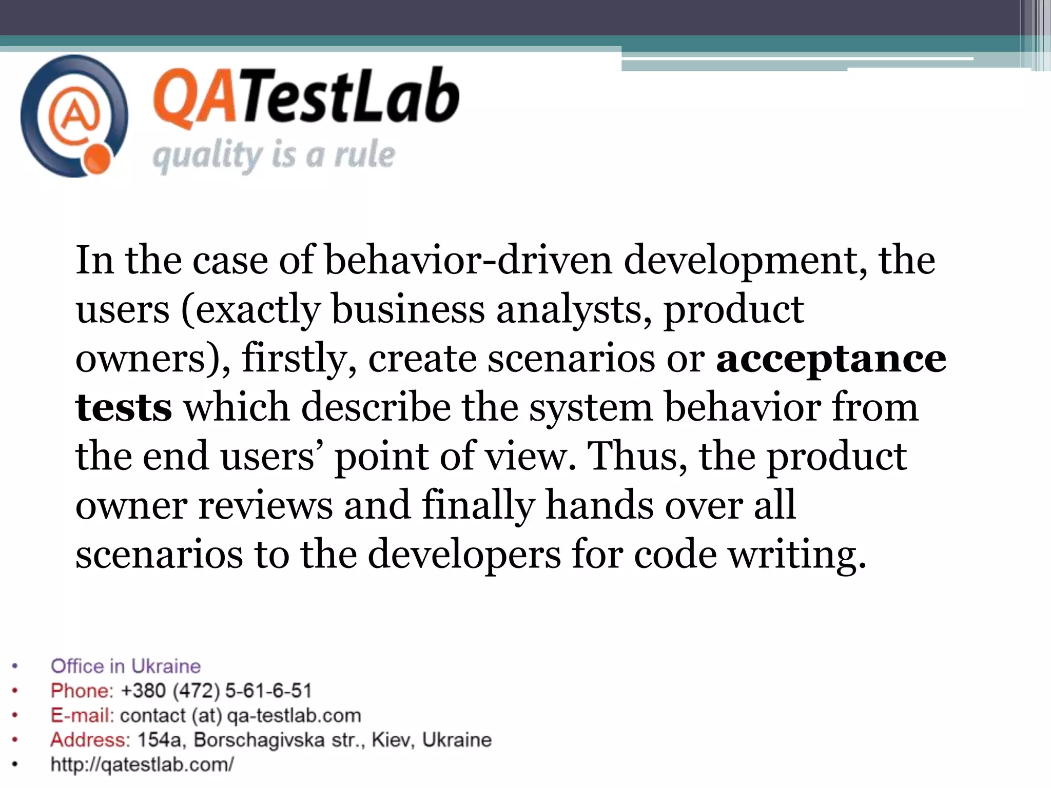 In the case of behavior-driven development, the
users (exactly business analysts, product
owners), firstly, create scenarios or acceptance
tests which describe the system behavior from
the end users’ point of view. Thus, the product
owner reviews and finally hands over all
scenarios to the developers for code writing.