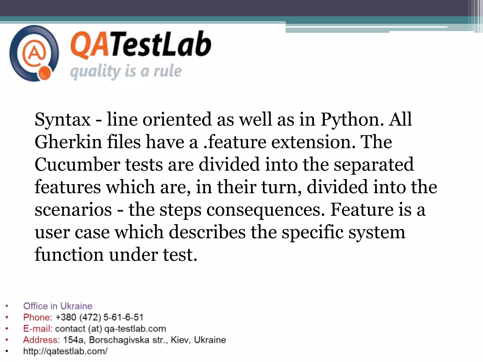 Syntax - line oriented as well as in Python. All
Gherkin files have a .feature extension. The
Cucumber tests are divided into the separated
features which are, in their turn, divided into the
scenarios - the steps consequences. Feature is a
user case which describes the specific system
function under test.
