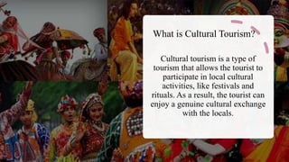 What is Cultural Tourism?
Cultural tourism is a type of
tourism that allows the tourist to
participate in local cultural
activities, like festivals and
rituals. As a result, the tourist can
enjoy a genuine cultural exchange
with the locals.
 