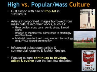 High   vs.  Popular/Mass   Culture Gulf closed with rise of  Pop Art  in 1950s/60s. Artists incorporated i mages borrowed from mass culture into their works, such as: Beer bottles, soup cans, comic strips, & road signs. Images of themselves, sometimes in startlingly modified form. Material manufactured using modern technology (e.g. PVC) figured prominently. Influenced subsequent artists &  commercial, graphic & fashion design.   Popular culture  continues to develop, adapt & evolve  over the last few decades. 