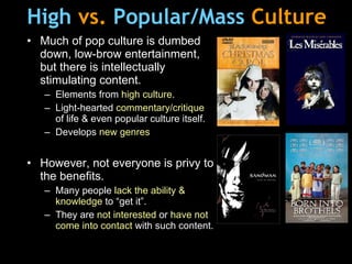 High   vs.  Popular/Mass   Culture Much of pop culture is dumbed down, low-brow entertainment, but there is intellectually stimulating content. Elements from  high culture . Light-hearted  commentary/critique  of life & even popular culture itself. Develops  new   genres However, not everyone is privy to the benefits. Many people  lack the ability & knowledge  to “get it”. They are  not interested  or  have not come into contact  with such content. 