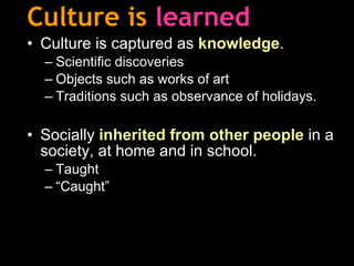 Culture is   learned Culture is captured as  knowledge . Scientific discoveries Objects such as works of art Traditions such as observance of holidays. Socially  inherited from other people  in a society, at home and in school.  Taught “ Caught” 