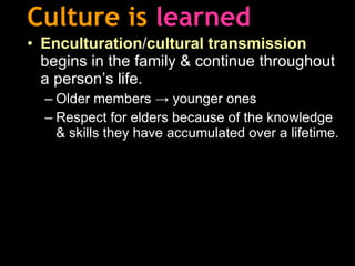 Culture is   learned Enculturation / cultural transmission   begins in the family & continue throughout a person’s life. Older members -> younger ones Respect for elders because of the knowledge & skills they have accumulated over a lifetime. 