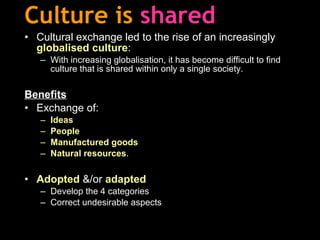 Culture is   shared Cultural exchange led to the rise of an increasingly  globalised culture : With increasing globalisation, it has become difficult to find culture that is shared within only a single society. Benefits Exchange of: Ideas People Manufactured goods Natural resources . Adopted  &/or  adapted Develop the 4 categories Correct undesirable aspects 