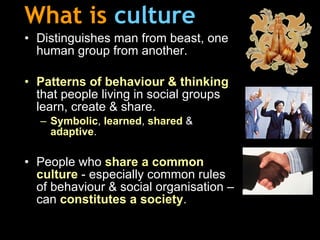 What is   culture Distinguishes man from beast, one human group from another. Patterns of behaviour & thinking  that people living in social groups learn, create & share. Symbolic ,  learned ,  shared  &  adaptive . People who  share a common   culture  - especially common rules of behaviour & social organisation – can  constitutes a society . 