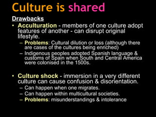 Culture is   shared Drawbacks Acculturation   -   members of one culture adopt features of another   - can disrupt original lifestyle. Problems : Cultural dilution or loss (although there are cases of the cultures being enriched) Indigenous peoples adopted Spanish language & customs of Spain when South and Central America were colonised in the 1500s. Culture shock  - immersion in a very different culture can cause confusion & disorientation. Can happen when one migrates. Can happen within multicultural societies. Problems : misunderstandings & intolerance 