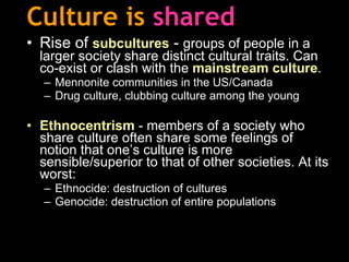 Culture is   shared Rise of  subcultures  -  groups of people in a larger society share distinct cultural traits. Can co-exist or clash with the  mainstream culture .   Mennonite communities  in the US/Canada Drug culture, clubbing culture among the young Ethnocentrism  - members of a society who share culture often share some feelings of notion that one’s culture is more sensible/superior to that of other societies .  At its worst:  Ethnocide: destruction of cultures Genocide: destruction of entire populations   