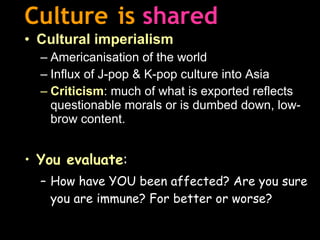 Culture   is   shared Cultural imperialism Americanisation of the world Influx of J-pop & K-pop culture into Asia Criticism : much of what is exported reflects questionable morals or is dumbed down, low-brow content. You evaluate : How have YOU been affected? Are you sure you are immune? For better or worse? 