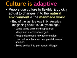 Culture is   adaptive People use culture to flexibly & quickly adjust to changes in to the  natural environment  & the  manmade world . End of the last Ice Age in N. America (beginning about 15,000 years ago) Large game animals disappeared. Many land areas submerged. People developed new technologies Learned to subsist on new plant & animal species. Some settled into permanent villages.   