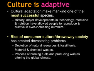 Culture is  adaptive Cultural adaptation make mankind one of the  most successful  species. History, major developments in technology, medicine & nutrition have allowed people to reproduce & survive in ever-increasing numbers. Rise of consumer culture/throwaway society  has created devastating problems. Depletion of natural resources & fossil fuels. Material & chemical wastes. Process of burning fuels and producing wastes altering the global climate. 