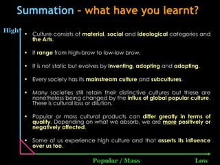 Summation  – what have you learnt? Culture consists of  material ,  social  and  ideological  categories and  the Arts . It  range  from high-brow to low-low brow. It is not static but evolves by  inventing ,  adopting  and  adapting . Every society has its  mainstream   culture  and  subcultures . Many societies still retain their distinctive cultures but these are nonetheless being changed by the  influx of global popular culture . There is cultural loss or dilution. Popular or mass cultural products can  differ greatly in terms of quality . Depending on what we absorb, we are  more  positively or negatively affected . Some of us experience high culture and that  asserts its influence over us too . High Popular / Mass Low 