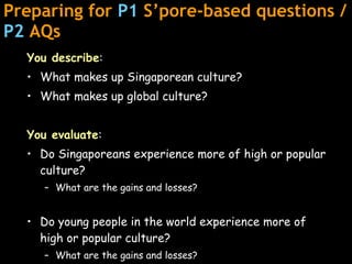 Preparing for  P1  S’pore-based questions /  P2  AQs You describe : What makes up Singaporean culture? What makes up global culture? You evaluate : Do Singaporeans experience more of high or popular culture? What are the gains and losses? Do young people in the world experience more of high or popular culture?  What are the gains and losses? 
