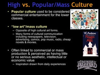 High  vs.  Popular/Mass  Culture Popular culture  used to be considered commercial entertainment for the lower classes. “ low art”/mass culture Opposite of high cultural art forms. Many forms of cultural communication including newspapers, television, advertising, comics, pop music, radio, cheap novels & movies. Often linked to commercial or mass production & perceived as having little or no serious aesthetic, intellectual or economic value Inspiration drawn from daily experiences 