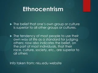 Ethnocentrism


The belief that one‟s own group or culture
is superior to all other groups or cultures.



The tendency of most people to use their
own way of life as a standard for judging
others; now also indicates the belief, on
the part of most individuals, that their
race, culture, society, etc., are superior to
all others

Info taken from: nku.edu website

 