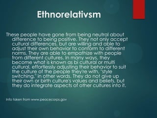 Ethnorelativsm
These people have gone from being neutral about
difference to being positive. They not only accept
cultural differences, but are willing and able to
adjust their own behavior to conform to different
norms. They are able to empathize with people
from different cultures. In many ways, they
become what is known as bi cultural or multi
cultural, effortlessly adjusting their behavior to suit
the culture of the people they're with, "style
switching," in other words. They do not give up
their own or birth culture's values and beliefs, but
they do integrate aspects of other cultures into it.
Info taken from www.peacecorps.gov

 