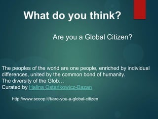 What do you think?
Are you a Global Citizen?

The peoples of the world are one people, enriched by individual
differences, united by the common bond of humanity.
The diversity of the Glob…
Curated by Halina Ostańkowicz-Bazan
http://www.scoop.it/t/are-you-a-global-citizen

 