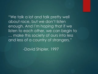 “We talk a lot and talk pretty well
about race, but we don‟t listen
enough. And I‟m hoping that if we
listen to each other, we can begin to
… make this society of ours into less
and less of a country of strangers.”
-David Shipler, 1997

 