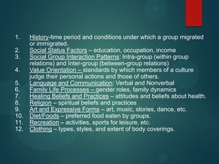 1.
2.
3.
4.
5.
6.
7.
8.
9.
10.
11.
12.

History-time period and conditions under which a group migrated
or immigrated.
Social Status Factors – education, occupation, income
Social Group Interaction Patterns: Intra-group (within group
relations) and Inter-group (between-group relations)
Value Orientation – standards by which members of a culture
judge their personal actions and those of others.
Language and Communication: Verbal and Nonverbal
Family Life Processes – gender roles, family dynamics
Healing Beliefs and Practices – attitudes and beliefs about health.
Religion – spiritual beliefs and practices
Art and Expressive Forms – art, music, stories, dance, etc.
Diet/Foods – preferred food eaten by groups.
Recreation – activities, sports for leisure, etc.
Clothing – types, styles, and extent of body coverings.

 