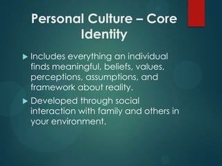 Personal Culture – Core
Identity


Includes everything an individual
finds meaningful, beliefs, values,
perceptions, assumptions, and
framework about reality.



Developed through social
interaction with family and others in
your environment.

 