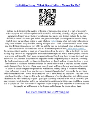 Definition Essay: What Does Culture Means To Me?
Culture by definition is the identity or feeling of belonging to a group. It is part of a person's
self–conception and self–perception and is related to nationality, ethnicity, religion, social class,
generation, locality or any type of social group that has its own distinct culture. To me that
definition couldn't be more spot on but let's go more in depth over the past few months in my
English class we have been trying to learn what our culture is and what part culture plays in our
daily lives so in this essay I will be sharing with you what I think culture is what it means to me
and how I think it impacts our way of living and the way we look at each other as human beings
and how we treat each other and how all this makes up my culture...show more content...
To me my cultural identity is made up of many things from the sports I like to the food I eat even
to they way I treat or act to people but most important thing to me would be how people view me
as a person and friend by this I mean my personality and how I treat them because the way I was
raised was that you treat everyone with respect no matter the person place or situation. Secondly
the food we eat is personally my favorite thing about my family culture because the food is great
from tamales to Poole and menudo and even the sports inline which is only one but that doesn't
matter because threw the sport i have made many friends and learned many lessons and the sport
of course is soccer the greatest sport in the world to me and my family at least now where my
view influenced yes and iI am glad they were because if people didn't help me be the way i am
today i don't know how i would have turned out sure iI'mnot perfect no one is but i like how I was
raised and how i have lived my life so far and all because of my family culture and all the people
that made me who i am today so yeah i guess you could say culture is what makes the world spin
and connects people together and to me culture is the most important thing you could have in your
life In conclusion i feel that culture is important in our everyday live and make us who we are and
the people we will become in the feature and influence the course of our lives
Get more content on HelpWriting.net
 
