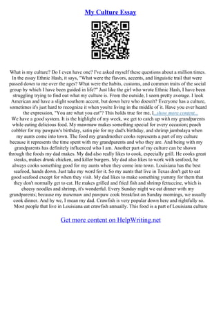 My Culture Essay
What is my culture? Do I even have one? I've asked myself these questions about a million times.
In the essay Ethnic Hash, it says, "What were the flavors, accents, and linguistic trail that were
passed down to me over the ages? What were the habits, customs, and common traits of the social
group by which I have been guided in life?" Just like the girl who wrote Ethnic Hash, I have been
struggling trying to find out what my culture is. From the outside, I seem pretty average. I look
American and have a slight southern accent, but down here who doesn't? Everyone has a culture,
sometimes it's just hard to recognize it when you're living in the middle of it. Have you ever heard
the expression, "You are what you eat"? This holds true for me, I...show more content...
We have a good system. It is the highlight of my week, we get to catch up with my grandparents
while eating delicious food. My mawmaw makes something special for every occasion; peach
cobbler for my pawpaw's birthday, satin pie for my dad's birthday, and shrimp jambalaya when
my aunts come into town. The food my grandmother cooks represents a part of my culture
because it represents the time spent with my grandparents and who they are. And being with my
grandparents has definitely influenced who I am. Another part of my culture can be shown
through the foods my dad makes. My dad also really likes to cook, especially grill. He cooks great
steaks, makes drunk chicken, and killer burgers. My dad also likes to work with seafood, he
always cooks something good for my aunts when they come into town. Louisiana has the best
seafood, hands down. Just take my word for it. So my aunts that live in Texas don't get to eat
good seafood except for when they visit. My dad likes to make something yummy for them that
they don't normally get to eat. He makes grilled and fried fish and shrimp fettuccine, which is
cheesy noodles and shrimp, it's wonderful. Every Sunday night we eat dinner with my
grandparents; because my mawmaw and pawpaw cook breakfast on Sunday mornings, we usually
cook dinner. And by we, I mean my dad. Crawfish is very popular down here and rightfully so.
Most people that live in Louisiana eat crawfish annually. This food is a part of Louisiana culture
Get more content on HelpWriting.net
 