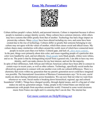 Essay My Personal Culture
Culture defines people's values, beliefs, and personal interests. Culture is important because it allows
people to maintain a unique identity society. Many cultures have common interests, while others
may have customs that differ greatly from that of another. Technology has had a huge impact on
present day cultures. Many culture have been altered including my own, and some have been
created due to the rise of technology. Cultures differ so greatly that someone belonging to one
culture may not agree with the values of another, which then causes social and ethical issues. My
culture shares many similarities with others around the world; most of which have connected more
people in recent years than ever before. Cultural gaps, and lack of...show more content...
In the past, things were primarily about skin color, and issues regarding people of a particular skin
color were handled by such, and not ethnicity. Black people were black people, whites were whites,
and so on. The point is that by distinguishing myself from a general role, I am able to have my own
identity, and I can make choices for my best interest, and not for the majority.
In spite of their differences, both African and African–American culture have been able to connect in
certain ways in recent years, as well as other cultures. Technology, specifically social media has
allowed my generation to connect with one another even with our cultural differences. There is a
chemistry that exists within my generation that my parent's generation never could have imagined
was possible. The International Association of Business Communicators says "At its core, social
media are about sharing information across boundaries. We can now find out what we want from
whomever we want. Social media is breaking down hierarchical, regional, age and cultural
boundaries" (IABC). Things have changed socially, through digital means, and it's a big part of what
makes me and my generation unique. Today, people in the United States can interact and
communicate with people from anywhere around the world. I listened to some weird electronic
music from France one night and it is amazing that I can do that. The internet has
Get more content on HelpWriting.net
 