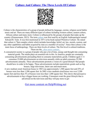 Culture And Culture: The Three Levels Of Culture
Culture is the characteristics of a group of people defined by language, cuisine, religion social habits
music and art. There are many different types of culture including western culture, eastern culture,
African culture and many more. Culture is influenced by the groups of people that make up the
country (Zimmermann, 2012). The term culture was first used by an English Anthropologist named
Edward B. Tyler. It was first mentioned in 1871 in his book named 'Primitive Culture'. He stated
that culture is "that complex whole which includes knowledge, belief, art, law, morals, custom, and
any other capabilities and habits acquired by man as a member of society". Since then culture is the
main focus of anthropology. There are three levels of culture. The first level is cultural traditions.
These are the...show more content...
A consumerist society is a group of people who put a lot of time, energy and thought into consuming
material goods. The media plays an essential role in this. In America, people are constantly
consuming advertisements persuading them to consume materialistic goods. Children aged 2–11
consumes 25,000 advertisements on television annually while an adult consumes 52,500
advertisements annually. These advertisements promote a vision of a 'good lifestyle' that people
should have in order to be happy. These advertisements include materialistic goods such as big
houses, large televisions, latest cars and much more.
A new medium sized American house in 1983 was approximately 1,500 square feet and 25% of
houses were less than 1,200 square feet. In 2002 a new medium sized house was over 2,200
square feet and less than 3% of houses were less than 1,200 square feet. This shows that persuasive
advertisements to buy a bigger house are working. Consumers want the great lifestyle that is
advertised on the television and they will pay more to get
Get more content on HelpWriting.net
 