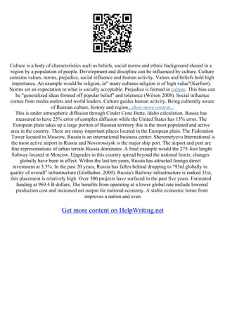 Culture is a body of characteristics such as beliefs, social norms and ethnic background shared in a
region by a population of people. Development and discipline can be influenced by culture. Culture
contains values, norms, prejudice, social influence and human activity. Values and beliefs hold high
importance. An example would be religion, in" many cultures religion is of high value"(Kerfoot).
Norms set an expectation to what is socially acceptable. Prejudice is formed in culture. This bias can
be "generalized ideas formed off popular belief" and tolerance (Wilson 2008). Social influence
comes from media outlets and world leaders. Culture guides human activity. Being culturally aware
of Russian culture, history and region...show more content...
This is under atmospheric diffusion through Cinder Cone Butte, Idaho calculation. Russia has
measured to have 25% error of complex diffusion while the United States has 15% error. The
European plain takes up a large portion of Russian territory this is the most populated and active
area in the country. There are many important places located in the European plain. The Federation
Tower located in Moscow, Russia is an international business center. Sheremetyevo International is
the most active airport in Russia and Novorossiysk is the major ship port. The airport and port are
fine representations of urban terrain Russia dominates. A final example would the 275–foot length
Subway located in Moscow. Upgrades in this country spread beyond the national limits; changes
globally have been in effect. Within the last ten years, Russia has attracted foreign direct
investment at 3.3%. In the past 20 years, Russia has fallen behind dropping to "93rd globally in
quality of overall" infrastructure (Eitelhuber, 2009). Russia's Railway infrastructure is ranked 31st,
this placement is relatively high. Over 300 projects have surfaced in the past five years. Estimated
funding at 969.4 B dollars. The benefits from operating at a lower global rate include lowered
production cost and increased net output for national economy. A stable economic home front
improves a nation and even
Get more content on HelpWriting.net
 