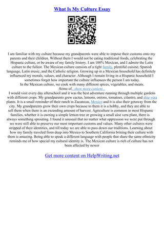 What Is My Culture Essay
I am familiar with my culture because my grandparents were able to impose their customs onto my
parents and their children. Without them I would not be eating traditional foods, celebrating the
Hispanic culture, or be aware of my family history. I am 100% Mexican, and I admire the Latin
culture to the fullest. The Mexican culture consists of a tight family, plentiful cuisine, Spanish
language, Latin music, and the Catholic religion. Growing up in a Mexican household has definitely
influenced my morals, values, and character. Although I remain living in a Hispanic household I
sometimes forget how important the culture influences the person I am today.
In the Mexican culture, we cook with many different spices, vegetables, and meats.
Some of...show more content...
I would visit every day afterschool and it was the best adventure running through multiple gardens
with different crops. My grandparents grew cactus, lemons, onions, tomatoes, cilantro, and aloe vera
plants. It is a small reminder of their ranch in Zacatecas, Mexico and it is also their getaway from the
city. My grandparents grow their own crops because to them it is a hobby, and they are able to
sell them when there is an exceeding amount of harvest. Agriculture is common in most Hispanic
families, whether it is owning a simple lemon tree or growing a small aloe vera plant, there is
always something sprouting. I found it unusual that no matter what oppression we were put through
we were still able to preserve our most important customs and values. Many other cultures were
stripped of their identities, and till today we are able to pass down our traditions. Learning about
how my family traveled from deep into Mexico to Southern California brining their culture with
them is amazing. Being able to speak a different language with people that share the same ethnicity
reminds me of how special my cultural identity is. The Mexican culture is rich of culture has not
been affected by newer
Get more content on HelpWriting.net
 