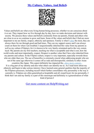 My Culture, Values, And Beliefs
Values and beliefs are what every living human being possesses, whether we are conscious about
it or not. They impact how we live through day by day, how we make decisions and interact with
society. We possess these values and beliefs commonly from our parents, friends and others who
are close to us as we continue to grow and learn. Some of the values and beliefs that I find are more
important to me are family, respect, ethnicity and openness. Family is what I value the most, they are
always there for me through good and bad times. They are my support source and I can always
count on them for when I am troubled. I unquestionably inherited this value from my parents as
well as my culture (Filipino), for it is known to be very family orientated and to the very extent,
loyal. My parents are my first teachers, teaching me what is acceptable and what is not, how the
world works and most importantly, respect. Respect is another value that I have also inherited from
my parents and culture. In the Filipino culture, respect is very important, especially towards those
who are older than you. The use of honorifics is extremely crucial when addressing people who are
not of the same age otherwise it comes off as rude and disrespectful, similarly to other Asian
countries like Japan. This aspect definitely has impacted the...show more content...
It is a big part of my identity and also what others can identify me as. As I read more about my
ethnicity and begin to take serious interest, I have learned some general qualities that the majority of
the Filipinos possesses, including myself which further consolidates why personality is the way it
currently is. Filipinos are often generalised as hospitable and all–round loyal, for me personally, I
think that I am and my family is a part of this stereotype and definitely is a generalisation of what
kind of person I
Get more content on HelpWriting.net
 