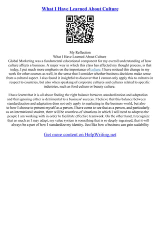 What I Have Learned About Culture
My Reflection
What I Have Learned About Culture
Global Marketing was a fundamental educational component for my overall understanding of how
culture affects a business. A major way in which this class has affected my thought process, is that
today, I put much more emphasis on the importance of culture. I have noticed this change in my
work for other courses as well, in the sense that I consider whether business decisions make sense
from a cultural aspect. I also found it insightful to discover that I cannot only apply this to cultures in
respect to countries, but also when speaking of corporate cultures and cultures related to specific
industries, such as food culture or beauty culture.
I have learnt that it is all about finding the right balance between standardization and adaptation
and that ignoring either is detrimental to a business' success. I believe that this balance between
standardization and adaptation does not only apply to marketing in the business world, but also
to how I choose to present myself as a person. I have come to see that as a person, and particularly
as an international student, there will be countless of situations in which I will need to adapt to the
people I am working with in order to facilitate effective teamwork. On the other hand, I recognize
that as much as I may adapt, my value system is something that is so deeply ingrained, that it will
always be a part of how I standardize my identity. Just like how a business can gain scalability
Get more content on HelpWriting.net
 