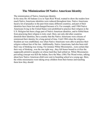 The Minimization Of Native American Identity
The minimization of Native Americans Identity
In his story Do All Indians Live in Tipis Rick Wood, wanted to show the readers how
much Native Americans identities were reduced throughout time. Native Americans
faced a lot of prejudice in the past from many different countries, and part of their
identities have been lost and changed because of it. For example, until 1984 Native
Americans living in the United States were prohibited to practice their religion in the
U.S. Religion has been a huge part of Native American identities, and to forbid them
from practicing their religion is truly cruel. Here, not only did other countries
diminish their identities, but a country that the Native Americans were citizens of
minimized their identity for a long period of time. Until 1984 when the religious
freedom act was established, was when Native Americans were able to practice their
religion without fear of the law. Additionally, Native Americans, had also been told
their way of thinking was wrong. For instance White Missionaries...were certain that
their way of thinking...was the one right way...they felt honor bound to civilize the
supposedly primitive peoples on whose land they had settled on. White Missionaries
prevailing concept was Kill the Indian, Save the Man. (186) The Wood writes, talking
about how Native American child were sent to boarding school at a young age. Here,
the white missionaries were taking away children from their homes and teaching
them how they should
 