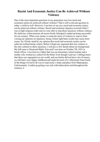 Racial And Economic Justice Can Be Achieved Without
Violence
One of the most important questions in my generation was Can racial and
economic justice be achieved without violence? That is still a relevant question in
today s world as well. However, I am here to say yes; racial and economic justice
can be achieved without violence. Racial and economic injustice occurred while I
was in high religious order and we were able to stop these injustices without violence.
We held non violent protests all across South Africaand it ended up being successful
for our country. When your enemy is using the tactic of violence to stop us from
voicing our opinions on injustices, being violent right back would only cause more
issues. So I firmly stand by my opinion that racial and economic justice can be
achieved without being violent. Before I begin my argument that non violence is
the only solution to these injustices, I will give a few details about my background.
My full name is Desmond Mpilo Tutu and I was born on October 7th, 1931 in
South Africa. I was born to a father that was an elementary school teacher and a
mother who worked at a school for the blind. Even though I and my 3 siblings knew
that there was segregation in our world, and our family did not have a lot of money,
we still had a very happy childhood and made the most of it. (Desmond Tutu) Some
of the things I loved to do was to read comic s strips and plays from Shakespeare.
Unfortunately, I ended up getting very sick with tuberculosis and throughout this
sickness, it
 
