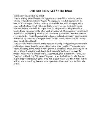 Domestic Policy And Selling Bread
Domestic Policy and Selling Bread
Despite it being a fiscal burden, the Egyptian state was able to maintain its food
subsidy system for more than 50 years. An impressive feat, but it came with its
own set of challenges. The food subsidy system is broken up in two types: ration
cards and subsidized bread. Ration cards allow lower income families to buy an
allocated amount of subsidized staple foods (like sugar and cooking oil) once a
month. Bread subsidies, on the other hand, are universal. This means anyone in Egypt
is entitled to buying cheap baladi (local) bread from government sponsored bakeries
every single day. Given this universality, changes in bread prices carry repercussions
that are felt by all sectors of the population. For this reason, this section will mainly
focus on subsidized bread.
Korotayev and Zinkina marvel on the measures taken by the Egyptian government in
cushioning citizens from the impact of increasing price volatility. They praise these
efforts by saying, In the period of rapid growth in world food prices, including wheat
prices, Mubarak s regime made heroic (and successful!) efforts to preserve the
price of baladi bread at the same level. Accordingly, even in the midst of crisis, any
Egyptian could still buy 20 loaves (130 grams each) of subsidized bread a day for 1
[Egyptian] pound (about 20 cents) more than 2 kg of bread! One detects their elation
with such an undertaking, because as they point out this means: even for those who
live on
 