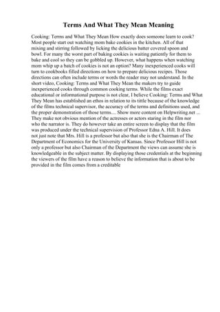Terms And What They Mean Meaning
Cooking: Terms and What They Mean How exactly does someone learn to cook?
Most people start out watching mom bake cookies in the kitchen. All of that
mixing and stirring followed by licking the delicious batter covered spoon and
bowl. For many the worst part of baking cookies is waiting patiently for them to
bake and cool so they can be gobbled up. However, what happens when watching
mom whip up a batch of cookies is not an option? Many inexperienced cooks will
turn to cookbooks filled directions on how to prepare delicious recipes. Those
directions can often include terms or words the reader may not understand. In the
short video, Cooking: Terms and What They Mean the makers try to guide
inexperienced cooks through common cooking terms. While the films exact
educational or informational purpose is not clear, I believe Cooking: Terms and What
They Mean has established an ethos in relation to its tittle because of the knowledge
of the films technical supervisor, the accuracy of the terms and definitions used, and
the proper demonstration of those terms.... Show more content on Helpwriting.net ...
They make not obvious mention of the actresses or actors staring in the film nor
who the narrator is. They do however take an entire screen to display that the film
was produced under the technical supervision of Professor Edna A. Hill. It does
not just note that Mrs. Hill is a professor but also that she is the Chairman of The
Department of Economics for the University of Kansas. Since Professor Hill is not
only a professor but also Chairman of the Department the views can assume she is
knowledgeable in the subject matter. By displaying those credentials at the beginning
the viewers of the film have a reason to believe the information that is about to be
provided in the film comes from a creditable
 
