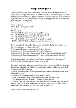 Wasps Investigation
Scientific investigations have been done to show the effects of certain sounds on
wasps. Special equipment was used to produce sounds of different frequencies. This
investigation was done inside specially constructed glass wasp nests. Each sound was
kept at the same loudness during the investigation. Interpret the table below to learn
the results of the investigations.
Sound Frequency
(Hertz (Hz) = cycles per second
Change in
Activity Level
30 Hz to 400 HzNormal activity level stayed the same
400 Hz to 600 HzNormal activity level greatly reduced
600 Hz to 900 HzWasps completely motionless
900 Hz to 1,100 Hz Normal activity level greatly reduced
1,100 Hz to 21,000 HzNormal activity level stayed the same
Wasps immediately returned to their normal activity level when the sound was ...
Show more content on Helpwriting.net ...
An increase in frequency causes activity level to decrease.
B.An increase in frequency causes activity level to increase.
C.An increase in frequency, causes activity level to decrease and then increase. *
D.An increase in frequency causes activity level to increase and then decrease.
Both scientists made the prediction that if wasps were tested at a frequency of
42,000 Hz, the following outcome would be observed.
The wasps would slowly become motionless, and they would probably not return to
their normal activity level. Which of the statements below would be the more likely
explanation for this prediction?
A.Such a high frequency would be damaging to the wasps sound sensors or it would
affect their motion.*
B.Such a high frequency would cause the wasps to sleep.
C.Slowly, the wasps would become accustomed to the high frequency.
D.The wasps would have no sense of the high frequency sound.
During the experiment, the scientists also observed that the wasps generated unique
sounds depending on what activity they were doing at the time. Because of this
information, the following statement was made by a student.
Wasps communicate with each other by
 