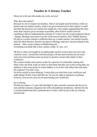 Teacher Is A Science Teacher
Hmm, he is the one who marks my work, not you!
Why does that matter?
Because we are to respect our teachers, when I am taught macroevolution, I take on
board what my teacher teaches, when I am given homework on that subject I would
describe the processes my teacher has taught me, I am simply regurgitating this fairy
story that I need to get as accurate as possible, after all how could I criticise
something I did not understand the concept of, in fact I use the words proposed, theory
, dogma, ideology more than I use the word macroevolution, why? Simply because
his job as a science teacher is different than say a maths teacher, one teacher teaches
facts the other theories, theories are open to ideology and error, not just related to the
natural ... Show more content on Helpwriting.net ...
I m betting you think that is how science works. It s not...п»ї
Ok this is what I am taught by my philosophy teacher science does not exist only
scientists exist, I carried this forward and got a B and said scientists do not exist
only men exist and those men are prone to practice science that relates to their
worldview.
My science teacher said science works by a process of continually running into
brick walls, the brick walls are there to alert them that they are on the wrong path, my
addition to this some prefer to create ladders to sit on the wall rather than turn back,
his response? Yes that s true.
So do be careful in your thinking, I notice that you start from your worldview and
make things fit that, I once did that too. So you are right to question everything,
however, you are not, you are not questioning your worldview.
So in closing
Would you expect a 13 year old schoolgirl to take seriously someone she has never
met and that someone, diagnoses her with schizophrenic tendencies, informs her she
is closed minded and only communicates in rants, while he gives the air of being
rational and
 