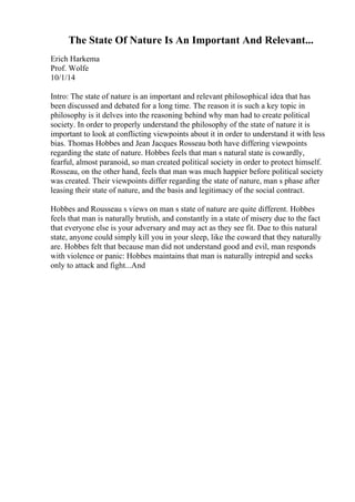The State Of Nature Is An Important And Relevant...
Erich Harkema
Prof. Wolfe
10/1/14
Intro: The state of nature is an important and relevant philosophical idea that has
been discussed and debated for a long time. The reason it is such a key topic in
philosophy is it delves into the reasoning behind why man had to create political
society. In order to properly understand the philosophy of the state of nature it is
important to look at conflicting viewpoints about it in order to understand it with less
bias. Thomas Hobbes and Jean Jacques Rosseau both have differing viewpoints
regarding the state of nature. Hobbes feels that man s natural state is cowardly,
fearful, almost paranoid, so man created political society in order to protect himself.
Rosseau, on the other hand, feels that man was much happier before political society
was created. Their viewpoints differ regarding the state of nature, man s phase after
leasing their state of nature, and the basis and legitimacy of the social contract.
Hobbes and Rousseau s views on man s state of nature are quite different. Hobbes
feels that man is naturally brutish, and constantly in a state of misery due to the fact
that everyone else is your adversary and may act as they see fit. Due to this natural
state, anyone could simply kill you in your sleep, like the coward that they naturally
are. Hobbes felt that because man did not understand good and evil, man responds
with violence or panic: Hobbes maintains that man is naturally intrepid and seeks
only to attack and fight...And
 