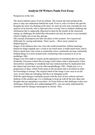 Analysis Of Writers Paulo Frei Essay
Perspectives in the Arts
The stories behind a piece of art are infinite. The reasons the artist produced the
piece is only one explanation behind the work. Even so, who is to know the specific
thoughts the artist was thinking at the time? As each art critic may conclude his own
analysis of an artwork, who is right and who is wrong? Just as students challenge the
information that is supposedly deposited in them by the teacher in the classroom
setting, art challenges the belief that information can only be used as it was intended,
which is highly rare in our day and age.
The concept of perspectivism falls into place in this scenario. Art is perceived
differently by varying individuals. There can be ... Show more content on
Helpwriting.net ...
Images of art enhances how one views the world around him. Infinite meanings
behind an image expands one s vision to see much more, to think much more, and to
believe much more. Our vision is continually active, continually moving, continually
holding things in a circle around itself, constituting what is present to us as we
are(Berger 106) .
Images were first made to conjure up the appearance of something that was absent.
Gradually it became evident that an image could outlast what it represented; it then
showed how something or somebody had once looked and thus by implication how
the subject had once been seen by other people(Berger 108) . Simply put, it is a
progression of ideas, which Freire terms as the invention and re invention in order
for knowledge to emerge. The original intent of the image is now seen as an old
view, as new ideas are emerging with the ever changing world.
With the rapid changes constantly present with the arise of new cultures and new
fashions in this modern age, it is a challenge to keep up with all the new ideas and
thoughts that are spreading everywhere. As Freire believes that challenge evokes new
challenges, followed by new understandings(355) , one can easily understand the
constant need for changes and progress in society. Thus
 