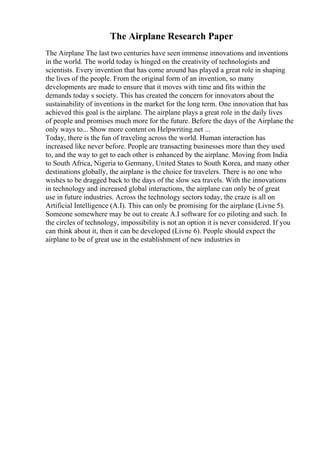 The Airplane Research Paper
The Airplane The last two centuries have seen immense innovations and inventions
in the world. The world today is hinged on the creativity of technologists and
scientists. Every invention that has come around has played a great role in shaping
the lives of the people. From the original form of an invention, so many
developments are made to ensure that it moves with time and fits within the
demands today s society. This has created the concern for innovators about the
sustainability of inventions in the market for the long term. One innovation that has
achieved this goal is the airplane. The airplane plays a great role in the daily lives
of people and promises much more for the future. Before the days of the Airplane the
only ways to... Show more content on Helpwriting.net ...
Today, there is the fun of traveling across the world. Human interaction has
increased like never before. People are transacting businesses more than they used
to, and the way to get to each other is enhanced by the airplane. Moving from India
to South Africa, Nigeria to Germany, United States to South Korea, and many other
destinations globally, the airplane is the choice for travelers. There is no one who
wishes to be dragged back to the days of the slow sea travels. With the innovations
in technology and increased global interactions, the airplane can only be of great
use in future industries. Across the technology sectors today, the craze is all on
Artificial Intelligence (A.I). This can only be promising for the airplane (Livne 5).
Someone somewhere may be out to create A.I software for co piloting and such. In
the circles of technology, impossibility is not an option it is never considered. If you
can think about it, then it can be developed (Livne 6). People should expect the
airplane to be of great use in the establishment of new industries in
 