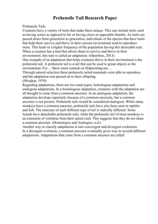 Prehensile Tail Research Paper
Prehensile Tails
Creatures have a variety of traits that make them unique. This can include traits such
as having scales as opposed to fur or having claws or opposable thumbs. As traits are
passed down from generation to generation, individuals of the species that have traits
that help them survive and thrive in their current environment tend to reproduce
more. This leads to a higher frequency of the population having this desireable trait.
When a creature has a trait that allows them to survive and thrive in their
environment, this trait is called an adaptation. (OpenStax, 2013)
One example of an adaptation that helps creatures thrive in their environment is the
prehensile tail. A prehensile tail is a tail that can be used to grasp objects in the
environment. For ... Show more content on Helpwriting.net ...
Through natural selection these prehensile tailed mammals were able to reproduce
and the adaptation was passed on to their offspring.
(Mirajkar, 1970)
Regarding adaptations, there are two main types; homologous adaptations and
analogous adaptations. In a homologous adaptation, creatures with the adaptation are
all thought to come from a common ancestor. In an analogous adaptation, the
adaptation develops separately because of a common necessity, but a common
ancestor is not present. Prehensile tails would be considered analogous. While many
monkeys have a common ancestor, prehensile tails have also been seen in reptiles
and fish. The structure of each different type of tail is radically different. Some
lizards have detachable prehensile tails, while the prehensile tail of most monkeys is
an extension of vertebrae from their spinal cord. This suggests that they do not share
a common ancestor. (Homologies and Analogies, n.d.)
Another way to classify adaptations is into convergent and divergent evolutions.
In a divergent evolution, a common ancestor eventually gives way to several different
adaptations. Adaptations that come from a common ancestor are called
 
