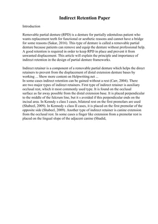 Indirect Retention Paper
Introduction
Removable partial denture (RPD) is a denture for partially edentulous patient who
wants replacement teeth for functional or aesthetic reasons and cannot have a bridge
for some reasons (Sakar, 2016). This type of denture is called a removable partial
denture because patients can remove and equip the denture without professional help.
A good retention is required in order to keep RPD in place and prevent it from
unwanted displacement. This article will explain the principle and importance of
indirect retention in the design of partial denture frameworks.
Indirect retainer is a component of a removable partial denture which helps the direct
retainers to prevent from the displacement of distal extension denture bases by
working ... Show more content on Helpwriting.net ...
In some cases indirect retention can be gained without a rest (Carr, 2004). There
are two major types of indirect retainers. First type of indirect retainer is auxiliary
occlusal rest, which it most commonly used type. It is found on the occlusal
surface as far away possible from the distal extension base. It is placed perpendicular
to the middle of the fulcrum line, but it s avoided if this perpendicular ends on the
incisal area. In Kenndy s class I cases, bilateral rest on the first premolars are used
(Shabeel, 2009). In Kennedy s class II cases, it is placed on the first premolar of the
opposite side (Shabeel, 2009). Another type of indirect retainer is canine extension
from the occlusal rest. In some cases a finger like extension from a premolar rest is
placed on the lingual slope of the adjacent canine (Shadid,
 