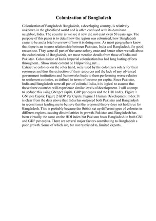 Colonization of Bangladesh
Colonization of Bangladesh Bangladesh, a developing country, is relatively
unknown in the globalized world and is often confused with its dominant
neighbor, India. The country as we see it now did not exist even 50 years ago. The
purpose of this paper is to detail how the region was colonized, how Bangladesh
came to be and a brief overview of how it is doing now. As most geographers know
that there is an intense relationship between Pakistan, India and Bangladesh, for good
reason too. They were all part of the same colony once and hence when we talk about
the colonization of Bangladesh, we must mention details from those of India and
Pakistan. Colonization of India Imperial colonization has had long lasting effects
throughout... Show more content on Helpwriting.net ...
Extractive colonies on the other hand, were used by the colonizers solely for their
resources and thus the extraction of their resources and the lack of any advanced
government institutions and frameworks leads to them performing worse relative
to settlement colonies, as defined in terms of income per capita. Since Pakistan,
India and Bangladesh were all part of colonial India, it is logical to assume that
these three countries will experience similar levels of development. I will attempt
to deduce this using GNI per capita, GDP per capita and the HDI Index. Figure 1
GNI per Capita: Figure 2 GDP Per Capita: Figure 3 Human Development Index: It
is clear from the data above that India has outpaced both Pakistan and Bangladesh
in recent times leading me to believe that the proposed theory does not hold true for
Bangladesh. This is probably because the British set up different types of colonies in
different regions, causing dissimilarities in growth. Pakistan and Bangladesh has
been virtually the same on the HDI index but Pakistan beats Bangladesh in both GNI
and GDP per capita. There are several major factors contributing to Bangladesh s
poor growth. Some of which are, but not restricted to, limited exports,
 