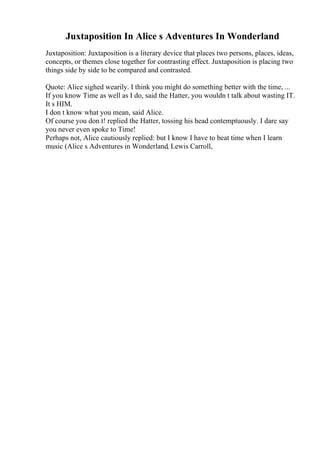 Juxtaposition In Alice s Adventures In Wonderland
Juxtaposition: Juxtaposition is a literary device that places two persons, places, ideas,
concepts, or themes close together for contrasting effect. Juxtaposition is placing two
things side by side to be compared and contrasted.
Quote: Alice sighed wearily. I think you might do something better with the time, ...
If you know Time as well as I do, said the Hatter, you wouldn t talk about wasting IT.
It s HIM.
I don t know what you mean, said Alice.
Of course you don t! replied the Hatter, tossing his head contemptuously. I dare say
you never even spoke to Time!
Perhaps not, Alice cautiously replied: but I know I have to beat time when I learn
music (Alice s Adventures in Wonderland, Lewis Carroll,
 