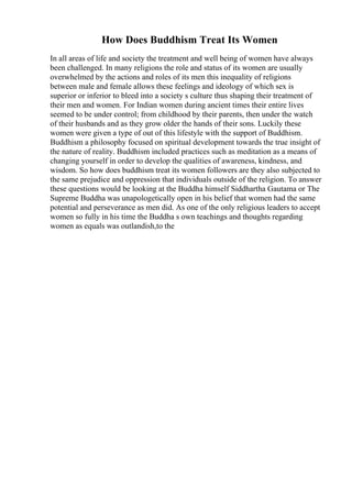 How Does Buddhism Treat Its Women
In all areas of life and society the treatment and well being of women have always
been challenged. In many religions the role and status of its women are usually
overwhelmed by the actions and roles of its men this inequality of religions
between male and female allows these feelings and ideology of which sex is
superior or inferior to bleed into a society s culture thus shaping their treatment of
their men and women. For Indian women during ancient times their entire lives
seemed to be under control; from childhood by their parents, then under the watch
of their husbands and as they grow older the hands of their sons. Luckily these
women were given a type of out of this lifestyle with the support of Buddhism.
Buddhism a philosophy focused on spiritual development towards the true insight of
the nature of reality. Buddhism included practices such as meditation as a means of
changing yourself in order to develop the qualities of awareness, kindness, and
wisdom. So how does buddhism treat its women followers are they also subjected to
the same prejudice and oppression that individuals outside of the religion. To answer
these questions would be looking at the Buddha himself Siddhartha Gautama or The
Supreme Buddha was unapologetically open in his belief that women had the same
potential and perseverance as men did. As one of the only religious leaders to accept
women so fully in his time the Buddha s own teachings and thoughts regarding
women as equals was outlandish,to the
 