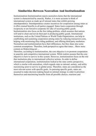 Similarities Between Neorealism And Institutionalism
Institutionalism Institutionalism rejects neorealist claims that the international
system is characterized by anarchy. Rather, it is more accurate to think of
international system as made up of rational states that exhibit growing
interdependence. Interdependence creates incentives for cooperation among states as
it offers mutual benefits to all parties engaged. States learn cooperation through
reciprocity or are forced to cooperate for sake of securing public goods.
Institutionalists also focus on the free riding problem, which assumes that nations
will tend to cheat and not do their part in producing public goods. International
institutions, such as the United Nations or World Trade Organization, can help in
establishing and sustaining cooperation among states by reducing transaction costs,
helping with monitoring (free riding problem), and offering third party mediation.
Neorealism and institutionalism have their differences, but they share also some
common assumptions. Therefore, both perspectives agree that states... Show more
content on Helpwriting.net ...
Therefore, according to institutionalists, the core objective is to promote cooperation
in anarchic and competitive international system. While realists assume that the core
objective is how to survive in this system. However, institutionalists focus on the role
that institutions play in international collective actions. In order to define
international cooperation, institutionalists looked at the state centric perspective,
which is similar with neorealism, which regards state as rational, unitary, and utility
maximizing actor to survive in global arena. Therefore, states are considered as the
most relevant actors with specific goals. As pursuing specific goals, states are
assumed to make decision making based on rational strategy in order to prioritize
themselves and maximizing benefits from all possible choices, reactions and
 
