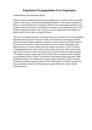 Population Overpopulation Over Population
overpopulation and population density
When we think of population density most people aren t positive on this is actually
means. In this essay, I will state why population density is becoming a problem in
today s society and how this is having an effect on our environment, political, and
economic state of countries. According to dictionary.com populationdensity is the
number of people living per unit of an area (e.g. per square mile); the number of
people relative to the space occupied by them
After some secondary research, I found out that the continent of Asia has the highest
population density in the world if we look at the statistics on geolounge.com the
countries with the highest population density are Asia, Africa, and North America.
If we narrow this down to induvial countries we can see from this graph on the
right that there is a cluster within Asia, the country that shows us this is China is
overpopulated because of the colour of the country and if you refer it back to the
map. Once you refer it back to the map you can see that China has approximately
150 people living per square kilometre in China, this is mainly because of highly
over populated cities in China. For example, Hong Kong, Hong Kong has a high
population density of 6,349 people living per square kilometre, which is massive
compared to different smaller countries like The Republic of China (Taiwan) who
have a population density of 639 people per square kilometre. I know this by
referring back to
 