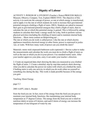 Dignity of Labour
ACTIVITY 5. POWER OF A STUDENT (Teacher s Notes) PROCESS SKILLS:
Measure, Observe, Compare, Test, Explain OBJECTIVE: The objective of this
activity is to motivate the concept of power, or rate at which energy is transformed,
and to apply it to the rate at which students do work to increase their gravitational
potential energyin climbing a flight of stairs. IDEA: Students are asked to measure
their gain in gravitational potential energyas they climb a flight of stairs, then to
calculate the rate at which this potential energy is gained. This is followed by asking
students to calculate their body s energy needs for a day, both to perform various
physical activities (including the climbing of stairs) and to maintain internal body
functions.... Show more content on Helpwriting.net ...
The rate at which you do work is called power. Like the rate at which electric
appliances transform electrical energy to other forms, power is expressed in joules
/sec, or watts. With how many watts of power can you climb the stairs?
Materials: meter stick stopwatch bathroom scale (optional) 1. Devise a plan to make
the measurements and calculate the work you must do to climb a flight of stairs as
well as the rate at which you do it (your power). Use standard metric units. After
your teacher approves your plan, carry it out under your teacher s direction.
2. Create an organized data chart showing the data you measured as you climbed
the flight of stairs. 3. Create a detailed, step by step data analysis sheet showing
what you did to calculate the power (in watts) with which you climbed the stairs.
Climbing stairs is only one activity in which you do work either on yourself or
something else during the day. This work is made possible because of the energy
you gain
Teaching About Energy
page 5.3
2003 AAPT, John L. Roeder
from the food you eat. In fact, most of the energy from the food you eat goes to
maintain your internal body functions, like maintaining your internal body
temperature at 37 degrees Celsius. The energy from the food you eat is rated on
nutrition labels in terms of Calories, and each Calorie of energy can increase the
temperature of one kilogram of water by one
 